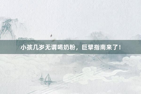 小孩几岁无谓喝奶粉，巨擘指南来了！